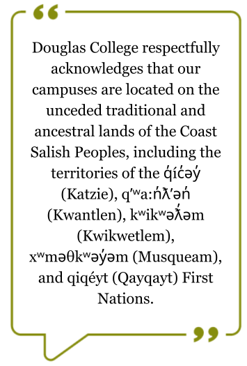 Territorial quote: Douglas College respectfully acknowledges that our campuses are located on the unceded traditional and ancestral lands of the Coast Salish Peoples, including the territories of the q̓íc̓əy̓ (Katzie), qʼʷa:n̓ƛʼən̓ (Kwantlen), kʷikʷəƛ̓əm
